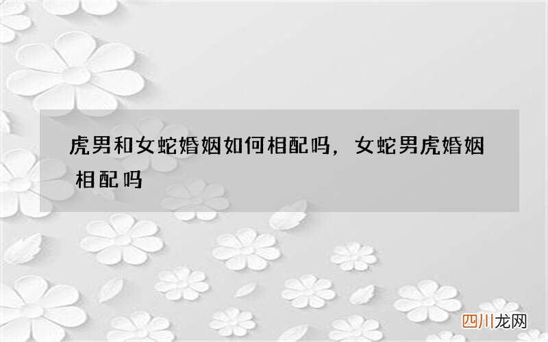 虎男和女蛇婚姻如何相配吗，女蛇男虎婚姻相配吗