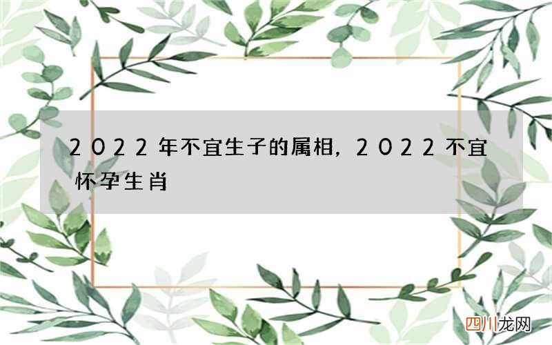 2022年不宜生子的属相，2022不宜怀孕生肖