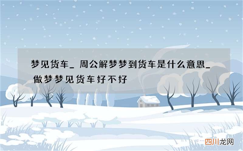 梦见货车_周公解梦梦到货车是什么意思_做梦梦见货车好不好