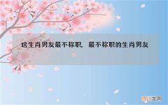 啥生肖男友最不称职,最不称职的生肖男友