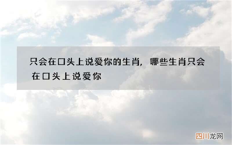 只会在口头上说爱你的生肖,哪些生肖只会在口头上说爱你