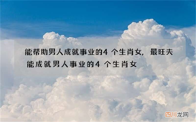 能帮助男人成就事业的4个生肖女,最旺夫能成就男人事业的4个生肖女