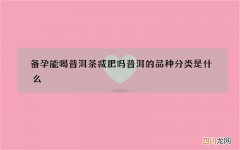 备孕能喝普洱茶减肥吗 普洱的品种分类是什么