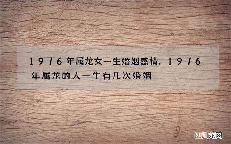 1976年属龙女一生婚姻感情，1976年属龙的人一生有几次婚姻