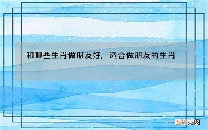 和哪些生肖做朋友好,适合做朋友的生肖