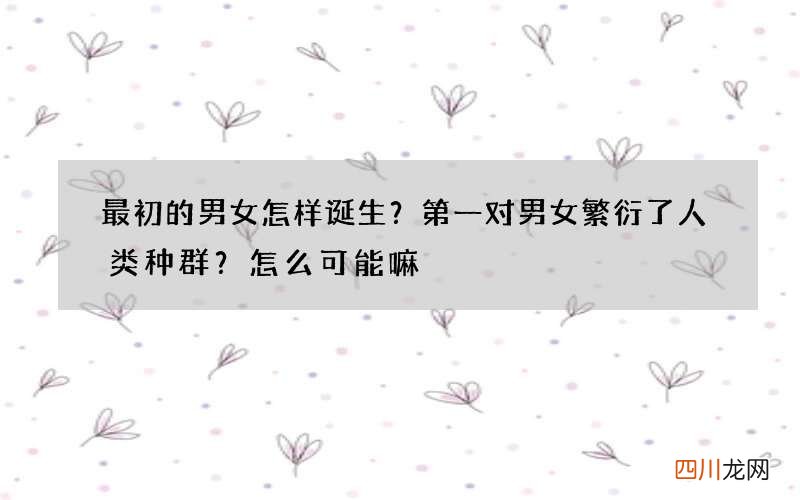 最初的男女怎样诞生？第一对男女繁衍了人类种群？怎么可能嘛