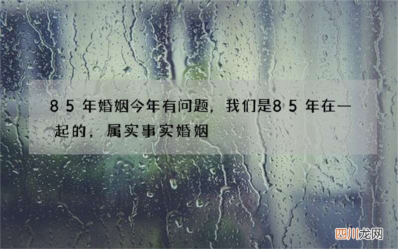 85年婚姻今年有问题，我们是85 年在一起的，属实事实婚姻