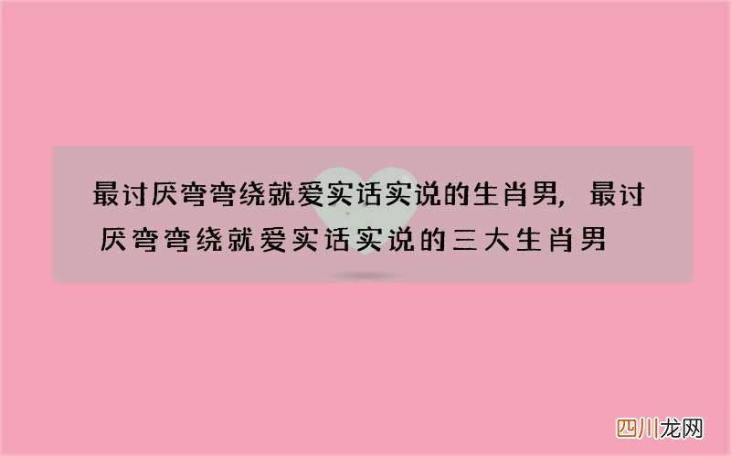 最讨厌弯弯绕就爱实话实说的生肖男,最讨厌弯弯绕就爱实话实说的三大生肖男