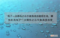有了一次情伤之后不敢再谈恋爱的生肖,哪些生肖有了一次情伤之后不敢再谈恋
