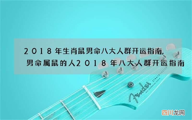 2018年生肖鼠男命八大人群开运指南,男命属鼠的人2018年八大人群开运指南