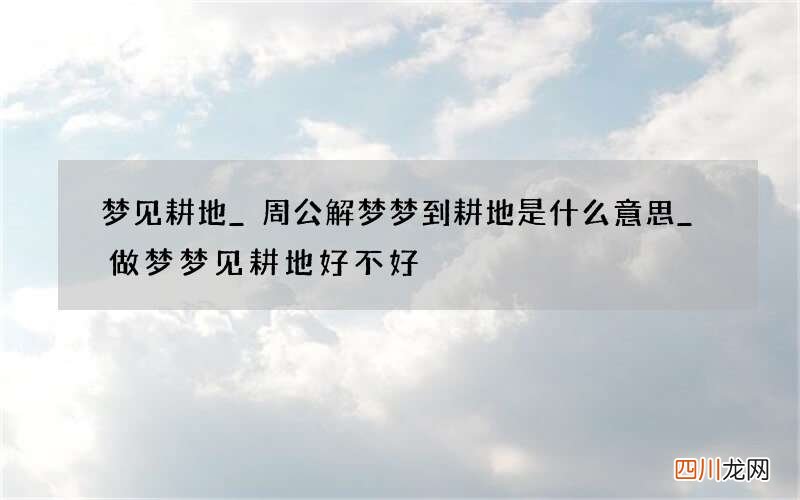 梦见耕地_周公解梦梦到耕地是什么意思_做梦梦见耕地好不好