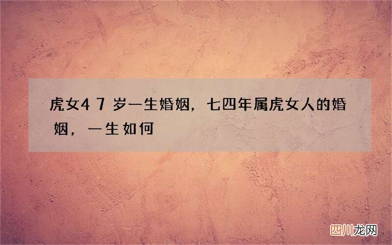 虎女47岁一生婚姻，七四年属虎女人的婚姻，一生如何