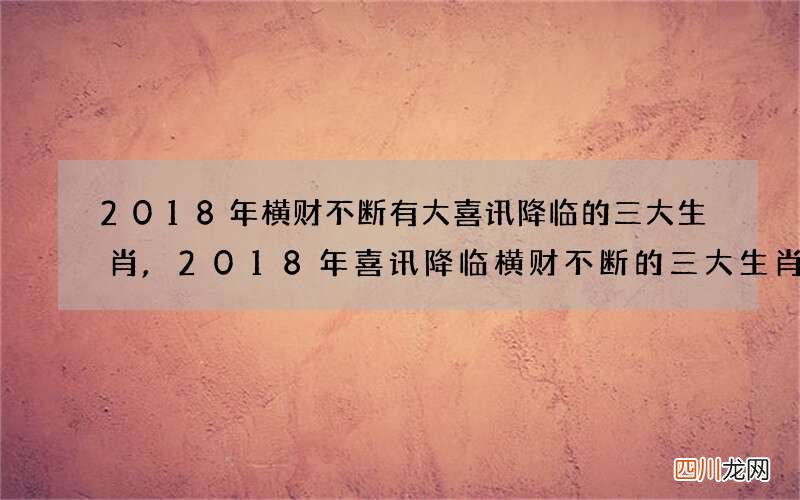 2018年横财不断有大喜讯降临的三大生肖,2018年喜讯降临横财不断的三大生肖