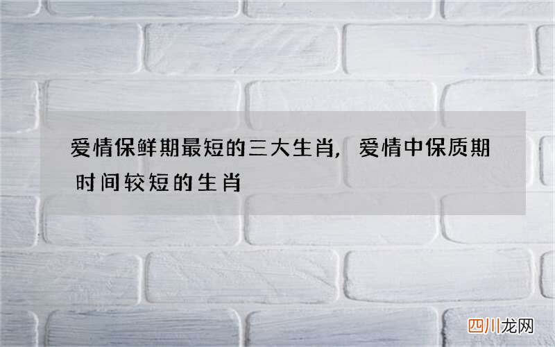 爱情保鲜期最短的三大生肖,爱情中保质期时间较短的生肖