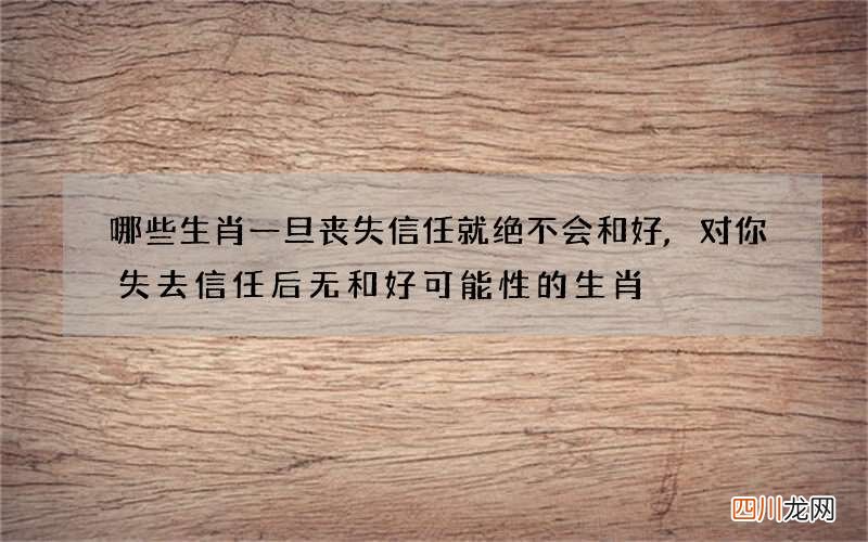 哪些生肖一旦丧失信任就绝不会和好,对你失去信任后无和好可能性的生肖