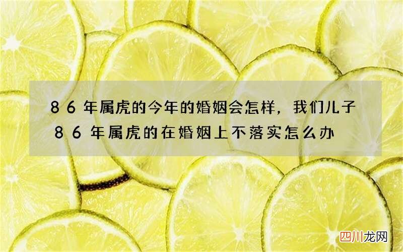 86年属虎的今年的婚姻会怎样，我们儿子86年属虎的在婚姻上不落实怎么办