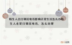 陌生人总打骚扰电话影响正常生活怎么办 陌生人老是打骚扰电话,怎么处理?