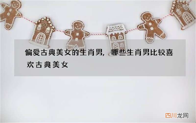 偏爱古典美女的生肖男,哪些生肖男比较喜欢古典美女