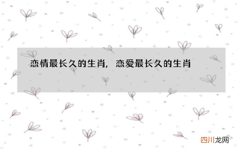 恋情最长久的生肖,恋爱最长久的生肖