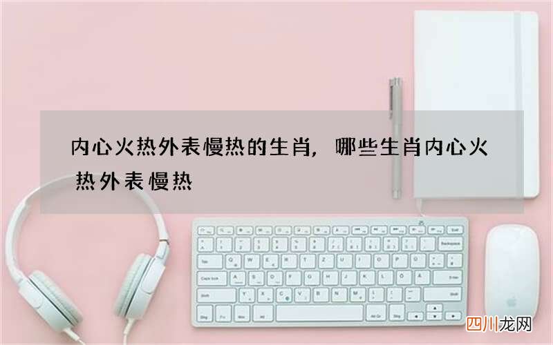 内心火热外表慢热的生肖,哪些生肖内心火热外表慢热
