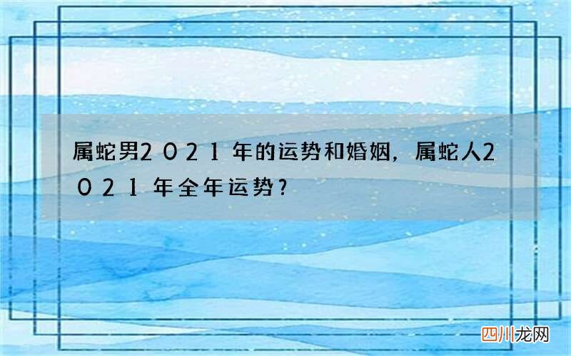 属蛇男2021年的运势和婚姻，属蛇人2021年全年运势？