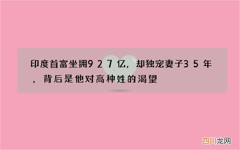 印度首富坐拥927亿，却独宠妻子35年，背后是他对高种姓的渴望