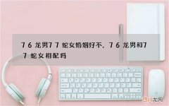 76龙男77蛇女婚姻好不，76龙男和77蛇女相配吗?