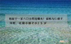 杨振宁一家六口合照首曝光！翁帆与仨继子同框，比最小继子小15岁