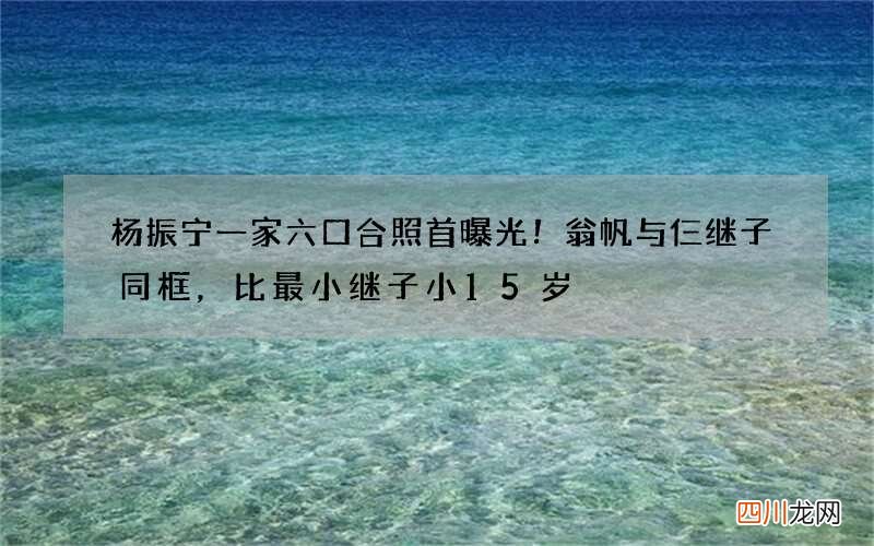 杨振宁一家六口合照首曝光！翁帆与仨继子同框，比最小继子小15岁