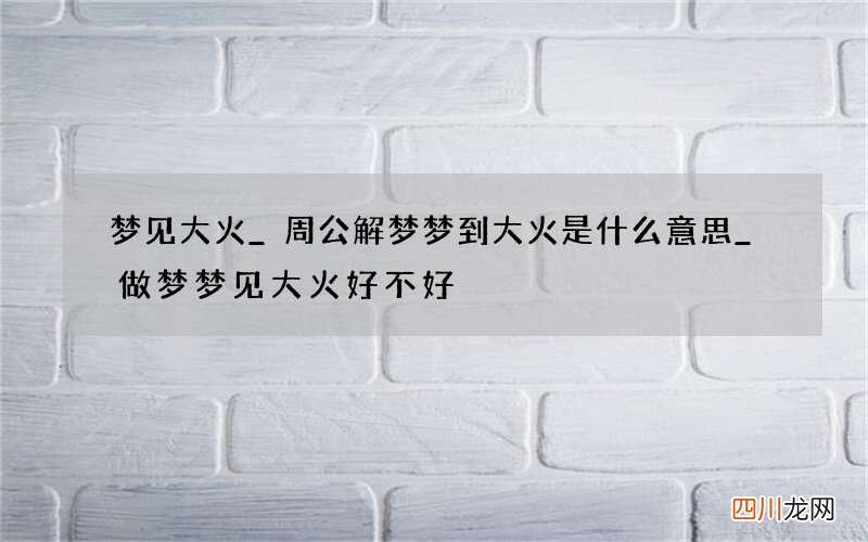 梦见大火_周公解梦梦到大火是什么意思_做梦梦见大火好不好