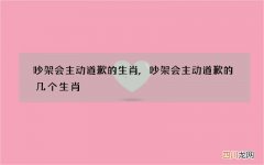 吵架会主动道歉的生肖,吵架会主动道歉的几个生肖