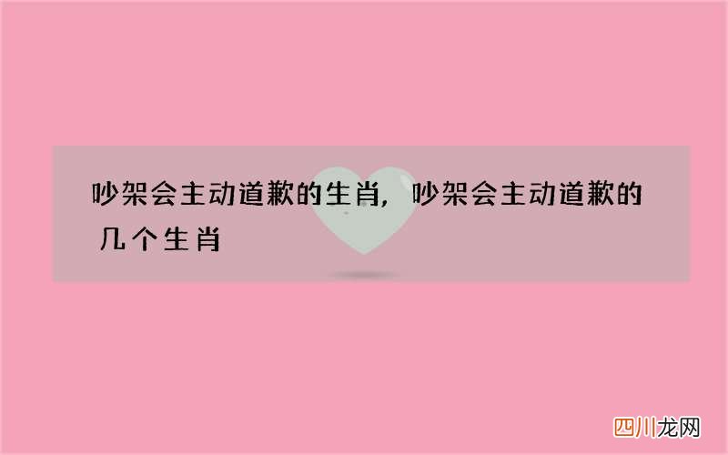 吵架会主动道歉的生肖,吵架会主动道歉的几个生肖