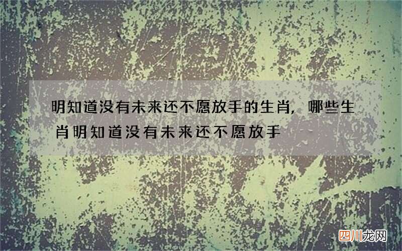 明知道没有未来还不愿放手的生肖,哪些生肖明知道没有未来还不愿放手
