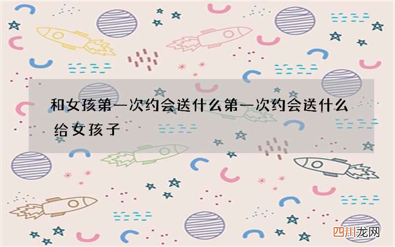 和女孩第一次约会送什么 第一次约会送什么给女孩子