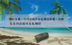 跟女生第一次约会送什么礼物合适 第一次跟女生约会送什么礼物好
