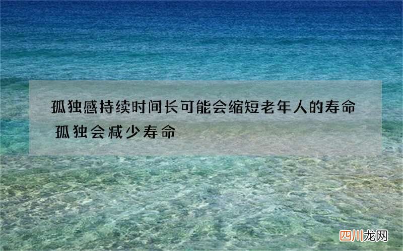 孤独感持续时间长可能会缩短老年人的寿命 孤独会减少寿命