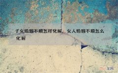 子女婚姻不顺怎样化解，女人婚姻不顺怎么化解
