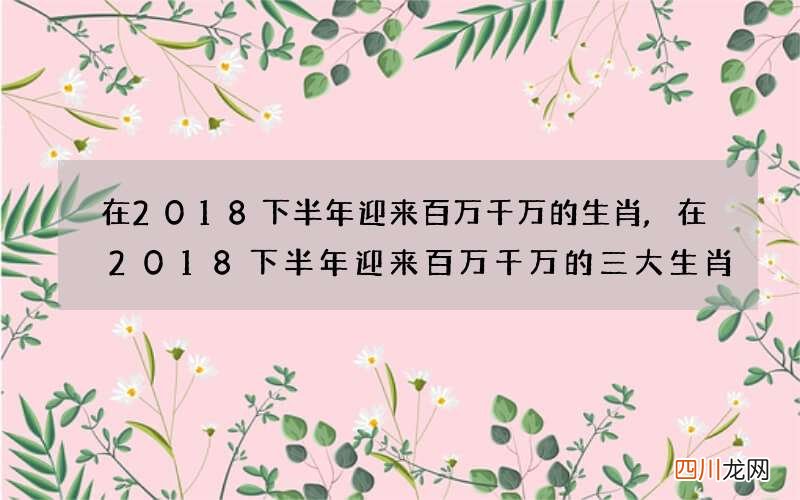 在2018下半年迎来百万千万的生肖,在2018下半年迎来百万千万的三大生肖