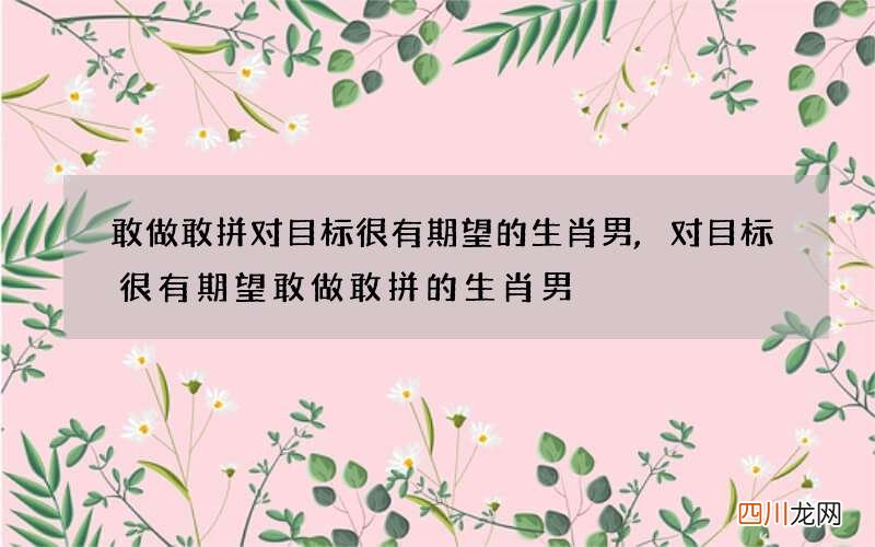 敢做敢拼对目标很有期望的生肖男,对目标很有期望敢做敢拼的生肖男