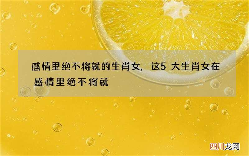 感情里绝不将就的生肖女,这5大生肖女在感情里绝不将就