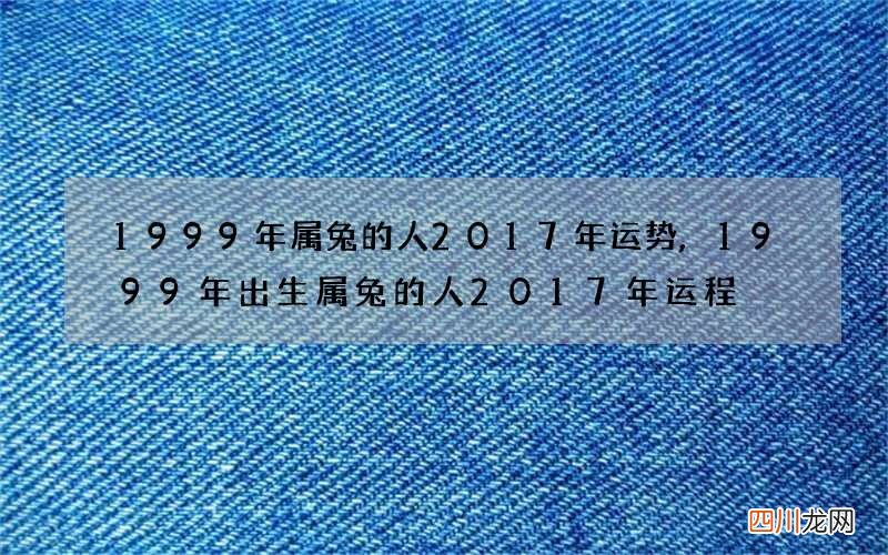 1999年属兔的人2017年运势,1999年出生属兔的人2017年运程
