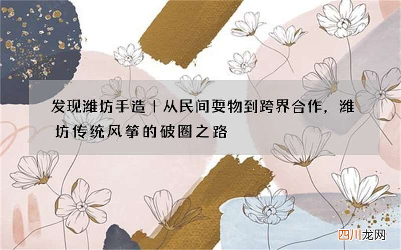 发现潍坊手造｜从民间耍物到跨界合作，潍坊传统风筝的破圈之路