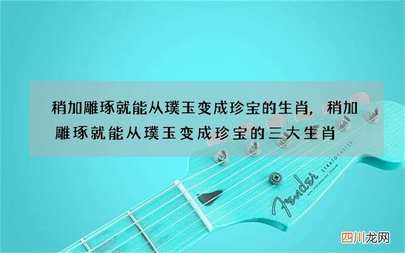 稍加雕琢就能从璞玉变成珍宝的生肖,稍加雕琢就能从璞玉变成珍宝的三大生肖