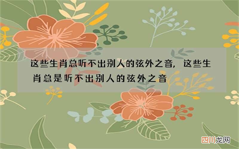 这些生肖总听不出别人的弦外之音,这些生肖总是听不出别人的弦外之音