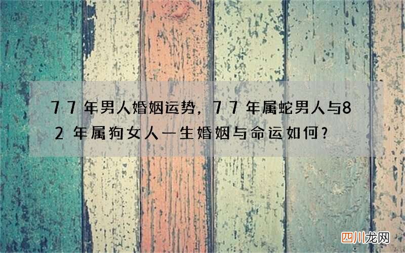 77年男人婚姻运势，77年属蛇男人与82年属狗女人一生婚姻与命运如何？