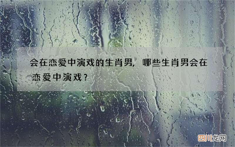 会在恋爱中演戏的生肖男,哪些生肖男会在恋爱中演戏？