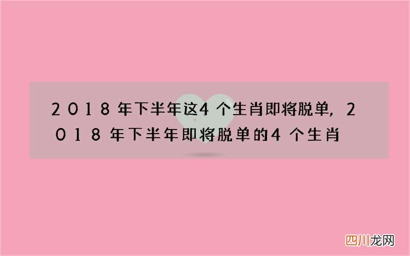 2018年下半年这4个生肖即将脱单,2018年下半年即将脱单的4个生肖