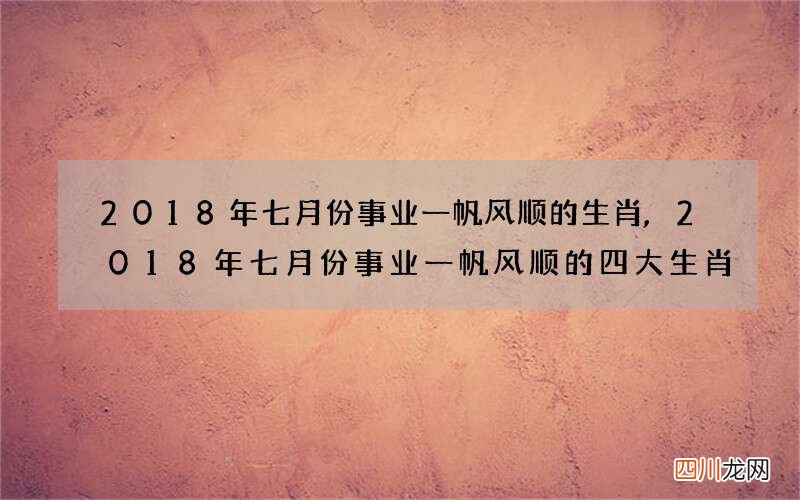 2018年七月份事业一帆风顺的生肖,2018年七月份事业一帆风顺的四大生肖