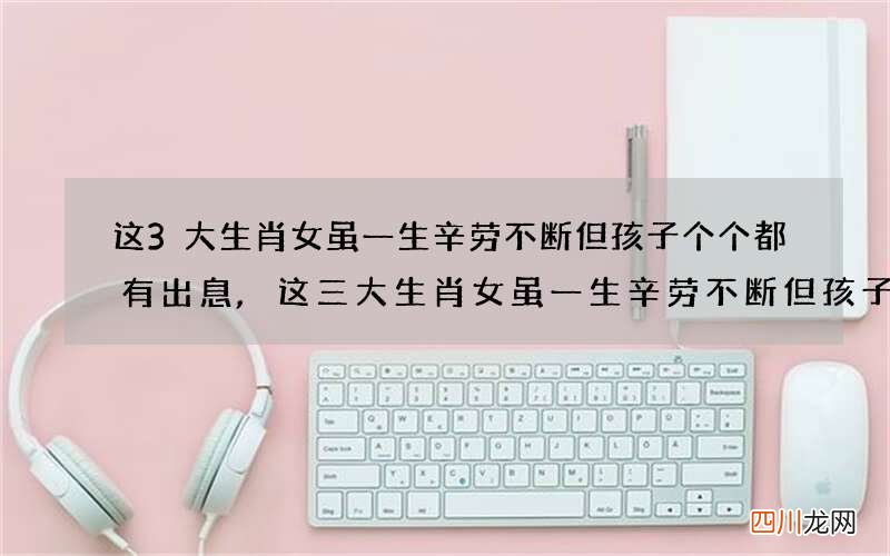 这3大生肖女虽一生辛劳不断但孩子个个都有出息,这三大生肖女虽一生辛劳不断但孩子个个都有出息