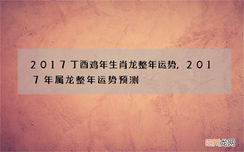 2017丁酉鸡年生肖龙整年运势,2017年属龙整年运势预测